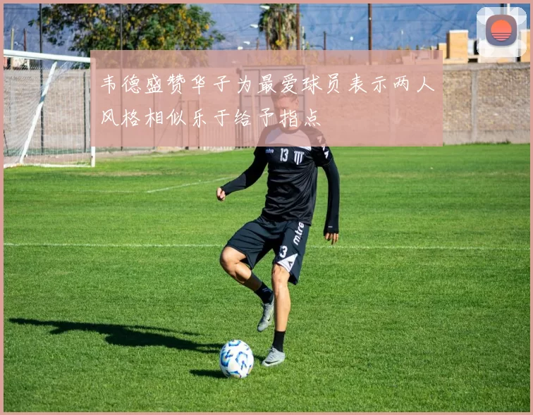 韦德盛赞华子为最爱球员表示两人风格相似乐于给予指点